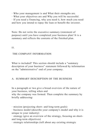 · Who your management is and What their strengths are.
· What your objectives are and Why you will be successful.
· If you need a financing, why you need it, how much you need
and how you intend to repay the loan or benefit the investor.
Note: Do not write the executive summary (statement of
purpose) until you have completed your business plan! It is a
summary and reflects the contents of the finished plan.
I1.
THE COMPANY INFORMATION
What is included? This section should include a "summary
description of your business" statement followed by information
on the "administrative" end of your company.
A. SUMMARY DESCRIPTION OF THE BUSINESS
In a paragraph or two give a broad overview of the nature of
your business, telling when and
why the company was formed. Then complete the summary by
briefly addressing:
· mission (projecting short- and long-term goals)
· business model (describe your company's model and why it is
unique to your industry)
· strategy (give an overview of the strategy, focusing on short-
and long-term objectives)
· strategic relationships (tell about any existing strategic
 