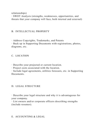 relationships)
· SWOT Analysis (strengths, weaknesses, opportunities, and
threats that your company will face, both internal and external)
B. INTELLECTUAL PROPERTY
· Address Copyrights, Trademarks, and Patents
· Back up in Supporting Documents with registrations, photos,
diagrams, etc.
C. LOCATION
· Describe your projected or current location.
· Project costs associated with the location.
· Include legal agreements, utilities forecasts, etc. in Supporting
Documents.
D. LEGAL STRUCTURE
· Describe your legal structure and why it is advantageous for
your company.
· List owners and/or corporate officers describing strengths
(include resumes).
E. ACCOUNTING & LEGAL
 