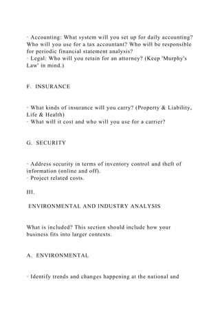 · Accounting: What system will you set up for daily accounting?
Who will you use for a tax accountant? Who will be responsible
for periodic financial statement analysis?
· Legal: Who will you retain for an attorney? (Keep 'Murphy's
Law' in mind.)
F. INSURANCE
· What kinds of insurance will you carry? (Property & Liability,
Life & Health)
· What will it cost and who will you use for a carrier?
G. SECURITY
· Address security in terms of inventory control and theft of
information (online and off).
· Project related costs.
III.
ENVIRONMENTAL AND INDUSTRY ANALYSIS
What is included? This section should include how your
business fits into larger contexts.
A. ENVIRONMENTAL
· Identify trends and changes happening at the national and
 