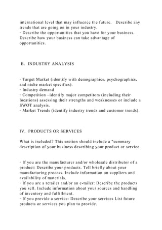 international level that may influence the future. Describe any
trends that are going on in your industry.
· Describe the opportunities that you have for your business.
Describe how your business can take advantage of
opportunities.
B. INDUSTRY ANALYSIS
· Target Market (identify with demographics, psychographics,
and niche market specifics).
· Industry demand
· Competition –identify major competitors (including their
locations) assessing their strengths and weaknesses or include a
SWOT analysis.
· Market Trends (identify industry trends and customer trends).
IV. PRODUCTS OR SERVICES
What is included? This section should include a "summary
description of your business describing your product or service.
· If you are the manufacturer and/or wholesale distributor of a
product: Describe your products. Tell briefly about your
manufacturing process. Include information on suppliers and
availability of materials.
· If you are a retailer and/or an e-tailer: Describe the products
you sell. Include information about your sources and handling
of inventory and fulfillment.
· If you provide a service: Describe your services List future
products or services you plan to provide.
 