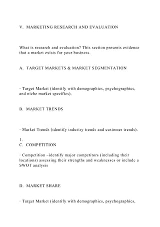 V. MARKETING RESEARCH AND EVALUATION
What is research and evaluation? This section presents evidence
that a market exists for your business.
A. TARGET MARKETS & MARKET SEGMENTATION
· Target Market (identify with demographics, psychographics,
and niche market specifics).
B. MARKET TRENDS
· Market Trends (identify industry trends and customer trends).
1.
C. COMPETITION
· Competition –identify major competitors (including their
locations) assessing their strengths and weaknesses or include a
SWOT analysis
D. MARKET SHARE
· Target Market (identify with demographics, psychographics,
 
