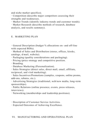 and niche market specifics).
· Competition (describe major competitors assessing their
strengths and weaknesses.
· Market Trends (identify industry trends and customer trends).
· Market Research (describe methods of research, database
analysis, and results summary).
E. MARKETING PLAN
· General Description (budget % allocations on- and off-line
with expected ROIs).
· Method of Sales and Distribution (stores, offices, kiosks,
catalogs, d/mail, website).
· Packaging (quality considerations and packaging).
· Pricing (price strategy and competitive position.
· Branding.
· Database Marketing (Personalization).
· Sales Strategies (direct sales, direct mail, email, affiliate,
reciprocal, and viral marketing).
· Sales Incentives/Promotions (samples, coupons, online promo,
add-ons, rebates, etc.).
· Advertising Strategies (traditional, web/new media, long-term
sponsorships).
· Public Relations (online presence, events, press releases,
interviews).
· Networking (memberships and leadership positions).
· Description of Customer Service Activities.
· Expected Outcomes of Achieving Excellence.
VI. MANUFACTORING AND OPERATIONAL PLAN
 