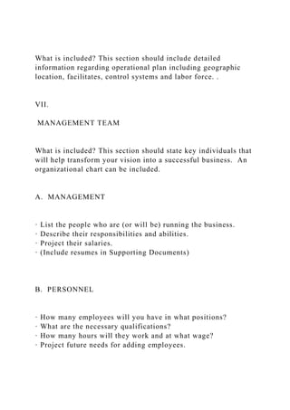 What is included? This section should include detailed
information regarding operational plan including geographic
location, facilitates, control systems and labor force. .
VII.
MANAGEMENT TEAM
What is included? This section should state key individuals that
will help transform your vision into a successful business. An
organizational chart can be included.
A. MANAGEMENT
· List the people who are (or will be) running the business.
· Describe their responsibilities and abilities.
· Project their salaries.
· (Include resumes in Supporting Documents)
B. PERSONNEL
· How many employees will you have in what positions?
· What are the necessary qualifications?
· How many hours will they work and at what wage?
· Project future needs for adding employees.
 