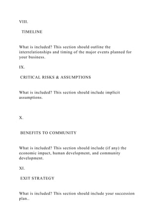 VIII.
TIMELINE
What is included? This section should outline the
interrelationships and timing of the major events planned for
your business.
IX.
CRITICAL RISKS & ASSUMPTIONS
What is included? This section should include implicit
assumptions.
X.
BENEFITS TO COMMUNITY
What is included? This section should include (if any) the
economic impact, human development, and community
development.
XI.
EXIT STRATEGY
What is included? This section should include your succession
plan..
 