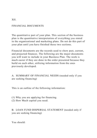 XII.
FINANCIAL DOCUMENTS
The quantitative part of your plan. This section of the business
plan is the quantitative interpretation of everything you stated
in the organizational and marketing plans. Do not do this part of
your plan until you have finished those two sections.
Financial documents are the records used to show past, current,
and projected finances. The following are the major documents
you will want to include in your Business Plan. The work is
much easier if they are done in the order presented because they
build on each other, utilizing information from the ones
previously developed.
A. SUMMARY OF FINANCIAL NEEDS (needed only if you
are seeking financing)
This is an outline of the following information:
(1) Why you are applying for financing.
(2) How Much capital you need.
B. LOAN FUND DISPERSAL STATEMENT (needed only if
you are seeking financing)
You should:
 