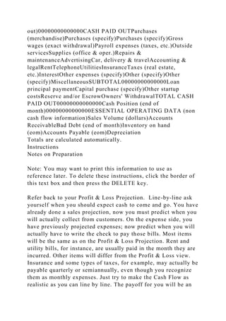 out)00000000000000CASH PAID OUTPurchases
(merchandise)Purchases (specify)Purchases (specify)Gross
wages (exact withdrawal)Payroll expenses (taxes, etc.)Outside
servicesSupplies (office & oper.)Repairs &
maintenanceAdvertisingCar, delivery & travelAccounting &
legalRentTelephoneUtilitiesInsuranceTaxes (real estate,
etc.)InterestOther expenses (specify)Other (specify)Other
(specify)MiscellaneousSUBTOTAL00000000000000Loan
principal paymentCapital purchase (specify)Other startup
costsReserve and/or EscrowOwners' WithdrawalTOTAL CASH
PAID OUT00000000000000Cash Position (end of
month)00000000000000ESSENTIAL OPERATING DATA (non
cash flow information)Sales Volume (dollars)Accounts
ReceivableBad Debt (end of month)Inventory on hand
(eom)Accounts Payable (eom)Depreciation
Totals are calculated automatically.
Instructions
Notes on Preparation
Note: You may want to print this information to use as
reference later. To delete these instructions, click the border of
this text box and then press the DELETE key.
Refer back to your Profit & Loss Projection. Line-by-line ask
yourself when you should expect cash to come and go. You have
already done a sales projection, now you must predict when you
will actually collect from customers. On the expense side, you
have previously projected expenses; now predict when you will
actually have to write the check to pay those bills. Most items
will be the same as on the Profit & Loss Projection. Rent and
utility bills, for instance, are usually paid in the month they are
incurred. Other items will differ from the Profit & Loss view.
Insurance and some types of taxes, for example, may actually be
payable quarterly or semiannually, even though you recognize
them as monthly expenses. Just try to make the Cash Flow as
realistic as you can line by line. The payoff for you will be an
 