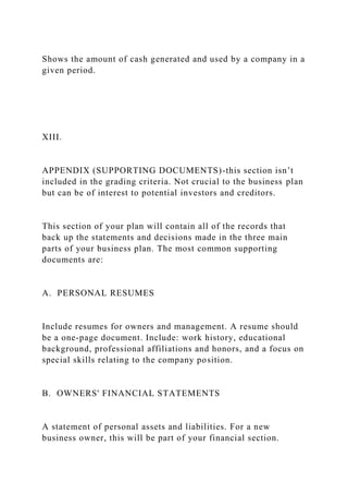Shows the amount of cash generated and used by a company in a
given period.
XIII.
APPENDIX (SUPPORTING DOCUMENTS)-this section isn’t
included in the grading criteria. Not crucial to the business plan
but can be of interest to potential investors and creditors.
This section of your plan will contain all of the records that
back up the statements and decisions made in the three main
parts of your business plan. The most common supporting
documents are:
A. PERSONAL RESUMES
Include resumes for owners and management. A resume should
be a one-page document. Include: work history, educational
background, professional affiliations and honors, and a focus on
special skills relating to the company position.
B. OWNERS' FINANCIAL STATEMENTS
A statement of personal assets and liabilities. For a new
business owner, this will be part of your financial section.
 