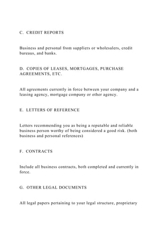 C. CREDIT REPORTS
Business and personal from suppliers or wholesalers, credit
bureaus, and banks.
D. COPIES OF LEASES, MORTGAGES, PURCHASE
AGREEMENTS, ETC.
All agreements currently in force between your company and a
leasing agency, mortgage company or other agency.
E. LETTERS OF REFERENCE
Letters recommending you as being a reputable and reliable
business person worthy of being considered a good risk. (both
business and personal references)
F. CONTRACTS
Include all business contracts, both completed and currently in
force.
G. OTHER LEGAL DOCUMENTS
All legal papers pertaining to your legal structure, proprietary
 