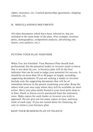rights, insurance, etc. Limited partnership agreements, shipping
contracts, etc.
H. MISCELLANEOUS DOCUMENTS
All other documents which have been referred to, but not
included in the main body of the plan. (For example, location
plans, demographics, competition analysis, advertising rate
sheets, cost analysis, etc.).
PUTTING YOUR PLAN TOGETHER
When You Are Finished: Your Business Plan should look
professional, but the potential lender or investor needs to know
that it was done by you. A business plan will be the best
indicator that can be used to judge your potential for success. It
should be no more than 30 to 40 pages in length, excluding
supporting documents. If you are seeking a lender or investor:
Include only the supporting documents that will be of
immediate interest to the person examining your plan. Keep the
others with your own copy where they will be available on short
notice. Have your plan neatly bound at your local print shop or
in blue, black or brown covers purchased from the stationery
store. Make copies for each lender or investor you wish to
approach. Do not give out too many copies at once, and keep
track of each copy. If you are turned down for financing, be
sure to retrieve your business plan.
KEEP YOUR BUSINESS PLAN UP-TO-DATE
 