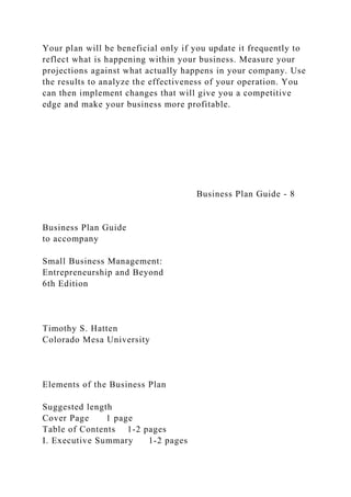 Your plan will be beneficial only if you update it frequently to
reflect what is happening within your business. Measure your
projections against what actually happens in your company. Use
the results to analyze the effectiveness of your operation. You
can then implement changes that will give you a competitive
edge and make your business more profitable.
Business Plan Guide - 8
Business Plan Guide
to accompany
Small Business Management:
Entrepreneurship and Beyond
6th Edition
Timothy S. Hatten
Colorado Mesa University
Elements of the Business Plan
Suggested length
Cover Page 1 page
Table of Contents 1-2 pages
I. Executive Summary 1-2 pages
 