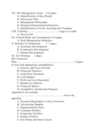 VII. The Management Team 2-4 pages
A. Identification of Key People
B. Succession Plan
C. Management Philosophy
D. Business/Organizational Structure
E. Identification of Firms Assisting the Company
VIII. Timeline ……………………………..1 page or a table
A. Key Events
IX. Critical Risks and Assumptions 2-4 pages
A. Risk Management Strategies
X. Benefits to Community 1 + pages
A. Economic Development
B. Community Development
C. Human Development
XI. Exit Strategy 1 page
XII. Financial
Plan………………………………………………………….. 3 pages
of text (and appropriate spreadsheets)
A. Sources and Uses of Funds
B. Financial Practices
C. Cash Flow Statement
D. Cash Budget
E. Profit and Loss Statement
F. Breakeven Analysis
G. Financial Ratios
H. Intangibles--Intellectual Property
Appendices (as needed)
……………………………………………….Varies by
appendix
A. Resumes/Biographies of Key Personnel
B. Advertising Samples
C. Organizational Chart
D. Customer Profiles
E. Competitor Profiles
F. Product Profiles
G. Site Study and Store Layout
 