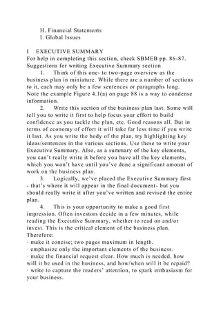 H. Financial Statements
I. Global Issues
I EXECUTIVE SUMMARY
For help in completing this section, check SBMEB pp. 86-87.
Suggestions for writing Executive Summary section
1. Think of this one- to two-page overview as the
business plan in miniature. While there are a number of sections
to it, each may only be a few sentences or paragraphs long.
Note the example Figure 4.1(a) on page 88 is a way to condense
information.
2. Write this section of the business plan last. Some will
tell you to write it first to help focus your effort to build
confidence as you tackle the plan, etc. Good reasons all. But in
terms of economy of effort it will take far less time if you write
it last. As you write the body of the plan, try highlighting key
ideas/sentences in the various sections. Use these to write your
Executive Summary. Also, as a summary of the key elements,
you can’t really write it before you have all the key elements,
which you won’t have until you’ve done a significant amount of
work on the business plan.
3. Logically, we’ve placed the Executive Summary first
- that’s where it will appear in the final document- but you
should really write it after you’ve written and revised the entire
plan.
4. This is your opportunity to make a good first
impression. Often investors decide in a few minutes, while
reading the Executive Summary, whether to read on and/or
invest. This is the critical element of the business plan.
Therefore:
· make it concise; two pages maximum in length.
· emphasize only the important elements of the business.
· make the financial request clear. How much is needed, how
will it be used in the business, and how/when will it be repaid?
· write to capture the readers’ attention, to spark enthusiasm for
your business.
 