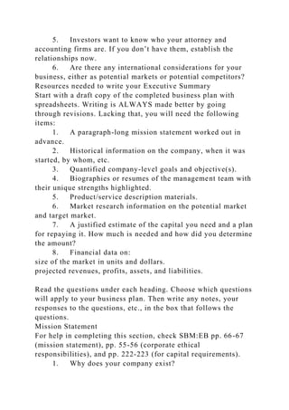 5. Investors want to know who your attorney and
accounting firms are. If you don’t have them, establish the
relationships now.
6. Are there any international considerations for your
business, either as potential markets or potential competitors?
Resources needed to write your Executive Summary
Start with a draft copy of the completed business plan with
spreadsheets. Writing is ALWAYS made better by going
through revisions. Lacking that, you will need the following
items:
1. A paragraph-long mission statement worked out in
advance.
2. Historical information on the company, when it was
started, by whom, etc.
3. Quantified company-level goals and objective(s).
4. Biographies or resumes of the management team with
their unique strengths highlighted.
5. Product/service description materials.
6. Market research information on the potential market
and target market.
7. A justified estimate of the capital you need and a plan
for repaying it. How much is needed and how did you determine
the amount?
8. Financial data on:
size of the market in units and dollars.
projected revenues, profits, assets, and liabilities.
Read the questions under each heading. Choose which questions
will apply to your business plan. Then write any notes, your
responses to the questions, etc., in the box that follows the
questions.
Mission Statement
For help in completing this section, check SBM:EB pp. 66-67
(mission statement), pp. 55-56 (corporate ethical
responsibilities), and pp. 222-223 (for capital requirements).
1. Why does your company exist?
 