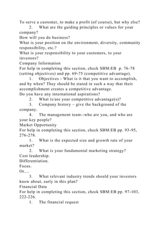 To serve a customer, to make a profit (of course), but why else?
2. What are the guiding principles or values for your
company?
How will you do business?
What is your position on the environment, diversity, community
responsibility, etc.?
What is your responsibility to your customers, to your
investors?
Company Information
For help in completing this section, check SBM:EB p. 76-78
(setting objectives) and pp. 69-75 (competitive advantage).
1. Objectives - What is it that you want to accomplish,
and by when? They should be stated in such a way that their
accomplishment creates a competitive advantage.
Do you have any international aspirations?
2. What is/are your competitive advantage(s)?
3. Company history – give the background of the
company.
4. The management team--who are you, and who are
your key people?
Market Opportunity
For help in completing this section, check SBM:EB pp. 93-95,
276-278.
1. What is the expected size and growth rate of your
market?
2. What is your fundamental marketing strategy?
Cost leadership.
Differentiation.
Focus.
Or....
3. What relevant industry trends should your investors
know about, early in this plan?
Financial Data
For help in completing this section, check SBM:EB pp. 97-103,
222-226.
1. The financial request
 
