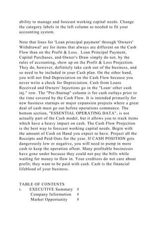 ability to manage and forecast working capital needs. Change
the category labels in the left column as needed to fit your
accounting system.
Note that lines for 'Loan principal payment' through 'Owners'
Withdrawal' are for items that always are different on the Cash
Flow than on the Profit & Loss. Loan Principal Payment,
Capital Purchases, and Owner's Draw simply do not, by the
rules of accounting, show up on the Profit & Loss Projection.
They do, however, definitely take cash out of the business, and
so need to be included in your Cash plan. On the other hand,
you will not find Depreciation on the Cash Flow because you
never write a check for Depreciation. Cash from Loans
Received and Owners' Injections go in the "Loan/ other cash
inj." row. The "Pre-Startup" column is for cash outlays prior to
the time covered by the Cash Flow. It is intended primarily for
new business startups or major expansion projects where a great
deal of cash must go out before operations commence. The
bottom section, "ESSENTIAL OPERATING DATA", is not
actually part of the Cash model, but it allows you to track items
which have a heavy impact on cash. The Cash Flow Projection
is the best way to forecast working capital needs. Begin with
the amount of Cash on Hand you expect to have. Project all the
Receipts and Paid Outs for the year. If CASH POSITION gets
dangerously low or negative, you will need to pump in more
cash to keep the operation afloat. Many profitable businesses
have gone under because they could not pay the bills while
waiting for money to flow in. Your creditors do not care about
profit; they want to be paid with cash. Cash is the financial
lifeblood of your business.
TABLE OF CONTENTS
i. EXECUTIVE Summary #
Company Information #
Market Opportunity #
 