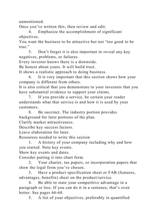 unmentioned.
Once you’ve written this, then review and edit.
4. Emphasize the accomplishment of significant
objectives.
You want the business to be attractive but not “too good to be
true.”
5. Don’t forget it is also important to reveal any key
negatives, problems, or failures.
Every investor knows there is a downside.
Be honest about yours. It will build trust.
It shows a realistic approach to doing business.
6. It is very important that this section shows how your
company is different from others.
It is also critical that you demonstrate to your investors that you
have substantial evidence to support your claims.
7. If you provide a service, be certain your reader
understands what that service is and how it is used by your
customers.
8. Be succinct. The industry portion provides
background for later portions of the plan.
Clarify market attractiveness.
Describe key success factors.
Leave elaboration for later.
Resources needed to write this section
1. A history of your company including why and how
you started. Note key events.
Show key events and dates.
Consider putting it into chart form.
2. Your charter, tax papers, or incorporation papers that
show the legal form you’ve chosen.
3. Have a product specification sheet or FAB (features,
advantages, benefits) sheet on the product/service.
4. Be able to state your competitive advantage in a
paragraph or less. If you can do it in a sentence, that’s even
better. See pages 66-68.
5. A list of your objectives, preferably in quantified
 