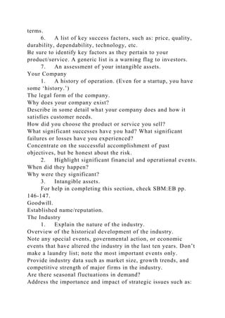 terms.
6. A list of key success factors, such as: price, quality,
durability, dependability, technology, etc.
Be sure to identify key factors as they pertain to your
product/service. A generic list is a warning flag to investors.
7. An assessment of your intangible assets.
Your Company
1. A history of operation. (Even for a startup, you have
some ‘history.’)
The legal form of the company.
Why does your company exist?
Describe in some detail what your company does and how it
satisfies customer needs.
How did you choose the product or service you sell?
What significant successes have you had? What significant
failures or losses have you experienced?
Concentrate on the successful accomplishment of past
objectives, but be honest about the risk.
2. Highlight significant financial and operational events.
When did they happen?
Why were they significant?
3. Intangible assets.
For help in completing this section, check SBM:EB pp.
146-147.
Goodwill.
Established name/reputation.
The Industry
1. Explain the nature of the industry.
Overview of the historical development of the industry.
Note any special events, governmental action, or economic
events that have altered the industry in the last ten years. Don’t
make a laundry list; note the most important events only.
Provide industry data such as market size, growth trends, and
competitive strength of major firms in the industry.
Are there seasonal fluctuations in demand?
Address the importance and impact of strategic issues such as:
 