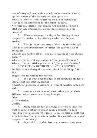 ease of entry and exit, ability to achieve economies of scale,
cyclical nature of the economy or sales cycle, etc.
What are industry trends regarding the use of technology?
How does the future look for the entire industry?
Are there any international issues? Are companies moving
offshore? Are international competitors coming into the
industry?
2. Who could compete with you by offering either a
competitive product or by offering a substitute for your
product?
3. What is the current state of the art in the industry?
How does your product/service reflect this current state or
exceed it?
What do you need: what will you do to succeed in your chosen
market?
What are the current applications of your product/service?
What are the potential applications of your product/service?
III DESCRIPTION OF THE PRODUCT OR SERVICE
For help in completing this section, check SBM:EB pp. 291-
295.
Suggestions for writing this section
1. This is what your business is all about, the product or
service that you offer the market.
Describe all products or services in terms of benefits customers
seek.
2. Investors want to know what makes your products
different, why customers will buy from you.
Price.
Differentiation.
Quality.
3. Along with product or service differences investors
want to know what gives you an edge, a competitive edge
regarding your products. This topic is covered later as well, but
write here how your products or product line contributes to your
competitive advantage.
4. Be careful to explain how your customers use your
 