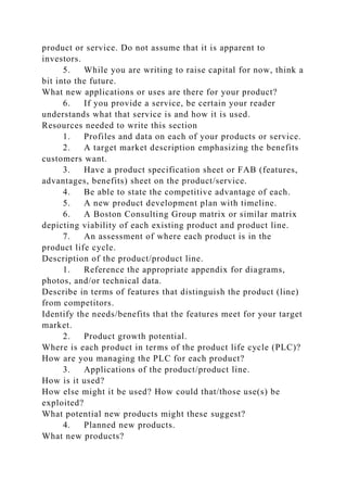 product or service. Do not assume that it is apparent to
investors.
5. While you are writing to raise capital for now, think a
bit into the future.
What new applications or uses are there for your product?
6. If you provide a service, be certain your reader
understands what that service is and how it is used.
Resources needed to write this section
1. Profiles and data on each of your products or service.
2. A target market description emphasizing the benefits
customers want.
3. Have a product specification sheet or FAB (features,
advantages, benefits) sheet on the product/service.
4. Be able to state the competitive advantage of each.
5. A new product development plan with timeline.
6. A Boston Consulting Group matrix or similar matrix
depicting viability of each existing product and product line.
7. An assessment of where each product is in the
product life cycle.
Description of the product/product line.
1. Reference the appropriate appendix for diagrams,
photos, and/or technical data.
Describe in terms of features that distinguish the product (line)
from competitors.
Identify the needs/benefits that the features meet for your target
market.
2. Product growth potential.
Where is each product in terms of the product life cycle (PLC)?
How are you managing the PLC for each product?
3. Applications of the product/product line.
How is it used?
How else might it be used? How could that/those use(s) be
exploited?
What potential new products might these suggest?
4. Planned new products.
What new products?
 
