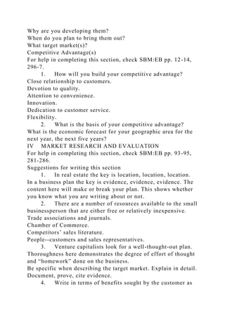 Why are you developing them?
When do you plan to bring them out?
What target market(s)?
Competitive Advantage(s)
For help in completing this section, check SBM:EB pp. 12-14,
296-7.
1. How will you build your competitive advantage?
Close relationship to customers.
Devotion to quality.
Attention to convenience.
Innovation.
Dedication to customer service.
Flexibility.
2. What is the basis of your competitive advantage?
What is the economic forecast for your geographic area for the
next year, the next five years?
IV MARKET RESEARCH AND EVALUATION
For help in completing this section, check SBM:EB pp. 93-95,
281-286.
Suggestions for writing this section
1. In real estate the key is location, location, location.
In a business plan the key is evidence, evidence, evidence. The
content here will make or break your plan. This shows whether
you know what you are writing about or not.
2. There are a number of resources available to the small
businessperson that are either free or relatively inexpensive.
Trade associations and journals.
Chamber of Commerce.
Competitors’ sales literature.
People--customers and sales representatives.
3. Venture capitalists look for a well-thought-out plan.
Thoroughness here demonstrates the degree of effort of thought
and “homework” done on the business.
Be specific when describing the target market. Explain in detail.
Document, prove, cite evidence.
4. Write in terms of benefits sought by the customer as
 