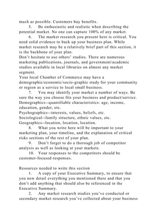 much as possible. Customers buy benefits.
5. Be enthusiastic and realistic when describing the
potential market. No one can capture 100% of any market.
6. The market research you present here is critical. You
need solid evidence to back up your business plan. While
market research may be a relatively brief part of this section, it
is the backbone of your plan.
Don’t hesitate to use others’ studies. There are numerous
marketing publications, journals, and government/academic
studies available in local libraries on almost any market
segment.
Your local Chamber of Commerce may have a
demographic/economic/socio-graphic study for your community
or region as a service to local small business.
7. You may identify your market a number of ways. Be
sure the way you choose fits your business and product/service.
Demographics--quantifiable characteristics: age, income,
education, gender, etc.
Psychographics--interests, values, beliefs, etc.
Sociological--family structure, ethnic values, etc.
Geographics--location, location, location.
8. What you write here will be important to your
marketing plan, your timeline, and the explanation of critical
risks sections of the rest of your plan.
9. Don’t forget to do a thorough job of competitor
analysis as well as looking at your markets.
10. Your responses to the competitors should be
customer-focused responses.
Resources needed to write this section
1. A copy of your Executive Summary, to ensure that
you now detail everything you mentioned there and that you
don’t add anything that should also be referenced in the
Executive Summary.
2. Any market research studies you’ve conducted or
secondary market research you’ve collected about your business
 