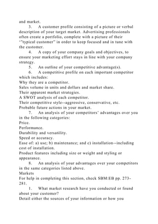 and market.
3. A customer profile consisting of a picture or verbal
description of your target market. Advertising professionals
often create a portfolio, complete with a picture of their
‘”typical customer” in order to keep focused and in tune with
the customer.
4. A copy of your company goals and objectives, to
ensure your marketing effort stays in line with your company
strategy.
5. An outline of your competitive advantage(s).
6. A competitive profile on each important competitor
which includes:
Why they are a competitor.
Sales volume in units and dollars and market share.
Their apparent market strategies.
A SWOT analysis of each competitor.
Their competitive style--aggressive, conservative, etc.
Probable future actions in your market.
7. An analysis of your competitors’ advantages over you
in the following categories:
Price.
Performance.
Durability and versatility.
Speed or accuracy.
Ease of: a) use; b) maintenance; and c) installation--including
cost of installation.
Product features including size or weight and styling or
appearance.
8. An analysis of your advantages over your competitors
in the same categories listed above.
Markets
For help in completing this section, check SBM:EB pp. 273-
281.
1. What market research have you conducted or found
about your customer?
Detail either the sources of your information or how you
 