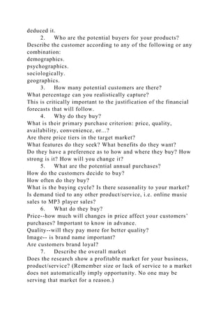 deduced it.
2. Who are the potential buyers for your products?
Describe the customer according to any of the following or any
combination:
demographics.
psychographics.
sociologically.
geographics.
3. How many potential customers are there?
What percentage can you realistically capture?
This is critically important to the justification of the financial
forecasts that will follow.
4. Why do they buy?
What is their primary purchase criterion: price, quality,
availability, convenience, or...?
Are there price tiers in the target market?
What features do they seek? What benefits do they want?
Do they have a preference as to how and where they buy? How
strong is it? How will you change it?
5. What are the potential annual purchases?
How do the customers decide to buy?
How often do they buy?
What is the buying cycle? Is there seasonality to your market?
Is demand tied to any other product/service, i.e. online music
sales to MP3 player sales?
6. What do they buy?
Price--how much will changes in price affect your customers’
purchases? Important to know in advance.
Quality--will they pay more for better quality?
Image-- is brand name important?
Are customers brand loyal?
7. Describe the overall market
Does the research show a profitable market for your business,
product/service? (Remember size or lack of service to a market
does not automatically imply opportunity. No one may be
serving that market for a reason.)
 