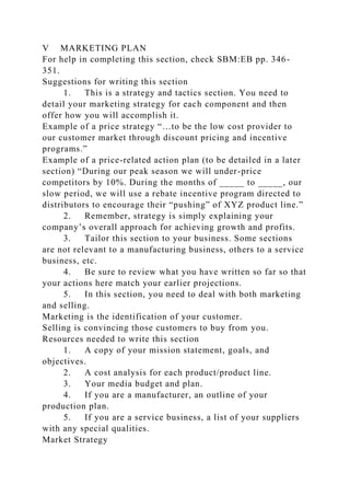 V MARKETING PLAN
For help in completing this section, check SBM:EB pp. 346-
351.
Suggestions for writing this section
1. This is a strategy and tactics section. You need to
detail your marketing strategy for each component and then
offer how you will accomplish it.
Example of a price strategy “…to be the low cost provider to
our customer market through discount pricing and incentive
programs.”
Example of a price-related action plan (to be detailed in a later
section) “During our peak season we will under-price
competitors by 10%. During the months of _____ to _____, our
slow period, we will use a rebate incentive program directed to
distributors to encourage their “pushing” of XYZ product line.”
2. Remember, strategy is simply explaining your
company’s overall approach for achieving growth and profits.
3. Tailor this section to your business. Some sections
are not relevant to a manufacturing business, others to a service
business, etc.
4. Be sure to review what you have written so far so that
your actions here match your earlier projections.
5. In this section, you need to deal with both marketing
and selling.
Marketing is the identification of your customer.
Selling is convincing those customers to buy from you.
Resources needed to write this section
1. A copy of your mission statement, goals, and
objectives.
2. A cost analysis for each product/product line.
3. Your media budget and plan.
4. If you are a manufacturer, an outline of your
production plan.
5. If you are a service business, a list of your suppliers
with any special qualities.
Market Strategy
 