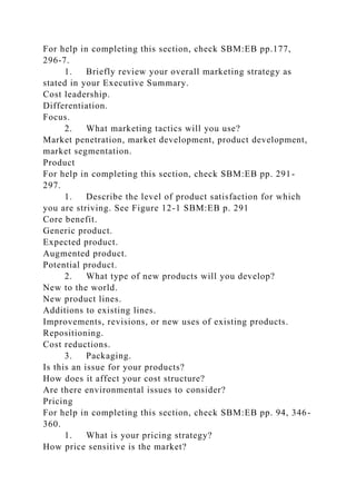 For help in completing this section, check SBM:EB pp.177,
296-7.
1. Briefly review your overall marketing strategy as
stated in your Executive Summary.
Cost leadership.
Differentiation.
Focus.
2. What marketing tactics will you use?
Market penetration, market development, product development,
market segmentation.
Product
For help in completing this section, check SBM:EB pp. 291-
297.
1. Describe the level of product satisfaction for which
you are striving. See Figure 12-1 SBM:EB p. 291
Core benefit.
Generic product.
Expected product.
Augmented product.
Potential product.
2. What type of new products will you develop?
New to the world.
New product lines.
Additions to existing lines.
Improvements, revisions, or new uses of existing products.
Repositioning.
Cost reductions.
3. Packaging.
Is this an issue for your products?
How does it affect your cost structure?
Are there environmental issues to consider?
Pricing
For help in completing this section, check SBM:EB pp. 94, 346-
360.
1. What is your pricing strategy?
How price sensitive is the market?
 