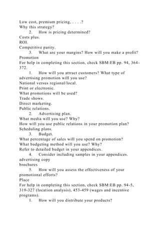 Low cost, premium pricing, . . . .?
Why this strategy?
2. How is pricing determined?
Costs plus.
ROI.
Competitive parity.
3. What are your margins? How will you make a profit?
Promotion
For help in completing this section, check SBM:EB pp. 94, 364-
372.
1. How will you attract customers? What type of
advertising promotion will you use?
National versus regional/local.
Print or electronic.
What promotions will be used?
Trade shows.
Direct marketing.
Public relations.
2. Advertising plan.
What media will you use? Why?
How will you use public relations in your promotion plan?
Scheduling plans.
3. Budget.
What percentage of sales will you spend on promotion?
What budgeting method will you use? Why?
Refer to detailed budget in your appendices.
4. Consider including samples in your appendices.
advertising copy
brochures
5. How will you assess the effectiveness of your
promotional efforts?
Place
For help in completing this section, check SBM:EB pp. 94-5,
319-327 (location analysis), 453-459 (wages and incentive
programs).
1. How will you distribute your products?
 