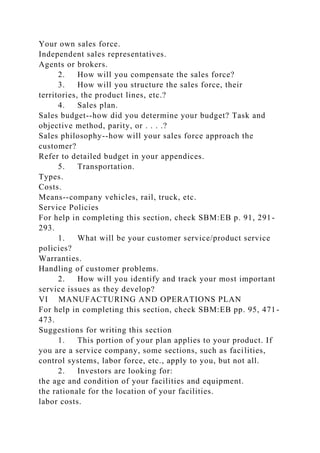 Your own sales force.
Independent sales representatives.
Agents or brokers.
2. How will you compensate the sales force?
3. How will you structure the sales force, their
territories, the product lines, etc.?
4. Sales plan.
Sales budget--how did you determine your budget? Task and
objective method, parity, or . . . .?
Sales philosophy--how will your sales force approach the
customer?
Refer to detailed budget in your appendices.
5. Transportation.
Types.
Costs.
Means--company vehicles, rail, truck, etc.
Service Policies
For help in completing this section, check SBM:EB p. 91, 291-
293.
1. What will be your customer service/product service
policies?
Warranties.
Handling of customer problems.
2. How will you identify and track your most important
service issues as they develop?
VI MANUFACTURING AND OPERATIONS PLAN
For help in completing this section, check SBM:EB pp. 95, 471-
473.
Suggestions for writing this section
1. This portion of your plan applies to your product. If
you are a service company, some sections, such as facilities,
control systems, labor force, etc., apply to you, but not all.
2. Investors are looking for:
the age and condition of your facilities and equipment.
the rationale for the location of your facilities.
labor costs.
 