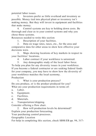 potential labor issues.
3. Investors prefer as little overhead and inventory as
possible. Money tied into physical plant or inventory isn’t
making money. But they will invest in equipment and facilities
that make money.
4. Control systems are key to holding down costs. Be
thorough and clear as to your control systems and why you
chose those systems.
Resources needed to write this section
1. Description of your facilities.
2. Data on wage rates, taxes, etc., for the area and
comparative data for other areas to show how effective your
decisions were.
3. Maps showing locations of key markets in respect to
your facilities’ locations.
4. Labor contract if your workforce is unionized.
5. Any demographic study of the local labor force.
To help you plan for any diversity issues in your workforce.
If you become a federal contractor or are seeking federal funds
for your company, you may have to show how the diversity of
your workforce matches the local economy.
Production
1. What is your production process?
Do you produce, or is the product produced for you?
What are your production requirements in terms of:
a. Labor.
b. Equipment.
c. Facilities.
d. Materials.
e. Transportation/shipping.
Consider offering a flow chart.
2. How will production levels be determined?
Explain your production forecasting.
Your purchasing control processes.
Geographic Location
For help in completing this section, check SBM:EB pp. 94, 317-
 