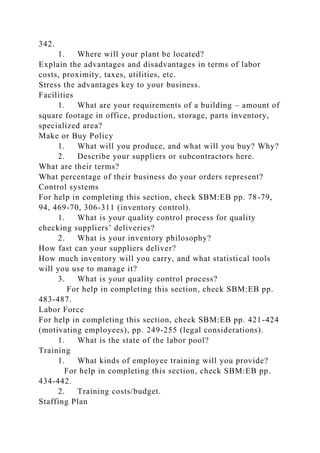 342.
1. Where will your plant be located?
Explain the advantages and disadvantages in terms of labor
costs, proximity, taxes, utilities, etc.
Stress the advantages key to your business.
Facilities
1. What are your requirements of a building – amount of
square footage in office, production, storage, parts inventory,
specialized area?
Make or Buy Policy
1. What will you produce, and what will you buy? Why?
2. Describe your suppliers or subcontractors here.
What are their terms?
What percentage of their business do your orders represent?
Control systems
For help in completing this section, check SBM:EB pp. 78-79,
94, 469-70, 306-311 (inventory control).
1. What is your quality control process for quality
checking suppliers’ deliveries?
2. What is your inventory philosophy?
How fast can your suppliers deliver?
How much inventory will you carry, and what statistical tools
will you use to manage it?
3. What is your quality control process?
For help in completing this section, check SBM:EB pp.
483-487.
Labor Force
For help in completing this section, check SBM:EB pp. 421-424
(motivating employees), pp. 249-255 (legal considerations).
1. What is the state of the labor pool?
Training
1. What kinds of employee training will you provide?
For help in completing this section, check SBM:EB pp.
434-442.
2. Training costs/budget.
Staffing Plan
 