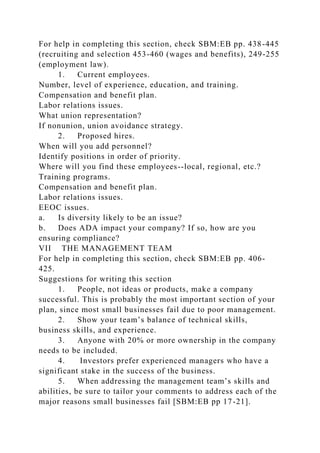 For help in completing this section, check SBM:EB pp. 438-445
(recruiting and selection 453-460 (wages and benefits), 249-255
(employment law).
1. Current employees.
Number, level of experience, education, and training.
Compensation and benefit plan.
Labor relations issues.
What union representation?
If nonunion, union avoidance strategy.
2. Proposed hires.
When will you add personnel?
Identify positions in order of priority.
Where will you find these employees--local, regional, etc.?
Training programs.
Compensation and benefit plan.
Labor relations issues.
EEOC issues.
a. Is diversity likely to be an issue?
b. Does ADA impact your company? If so, how are you
ensuring compliance?
VII THE MANAGEMENT TEAM
For help in completing this section, check SBM:EB pp. 406-
425.
Suggestions for writing this section
1. People, not ideas or products, make a company
successful. This is probably the most important section of your
plan, since most small businesses fail due to poor management.
2. Show your team’s balance of technical skills,
business skills, and experience.
3. Anyone with 20% or more ownership in the company
needs to be included.
4. Investors prefer experienced managers who have a
significant stake in the success of the business.
5. When addressing the management team’s skills and
abilities, be sure to tailor your comments to address each of the
major reasons small businesses fail [SBM:EB pp 17-21].
 