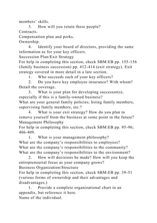 members’ skills.
3. How will you retain these people?
Contracts.
Compensation plan and perks.
Ownership.
4. Identify your board of directors, providing the same
information as for your key officers.
Succession Plan/Exit Strategy
For help in completing this section, check SBM:EB pp. 155-156
(family business succession) pp. 412-414 (exit strategy). Exit
strategy covered in more detail in a late section.
1. Who succeeds each of your key officers?
2. Do you have key employee insurance? With whom?
Detail the coverage.
3. What is your plan for developing successor(s),
especially if this is a family-owned business?
What are your general family policies; hiring family members,
supervising family members, etc.?
4. What is your exit strategy? How do you plan to
remove yourself from the business at some point in the future?
Management Philosophy
For help in completing this section, check SBM:EB pp. 95-96;
406-409.
1. What is your management philosophy?
What are the company’s responsibilities to employees?
What are the company’s responsibilities to the community?
What are the company’s responsibilities to the environment?
2. How will decisions be made? How will you keep the
entrepreneurial focus as your company grows?
Business Organization/Structure
For help in completing this section, check SBM:EB pp. 39-51
(various forms of ownership and their advantages and
disadvantages.)
1. Provide a complete organizational chart in an
appendix, but reference it here.
Name of the individual.
 