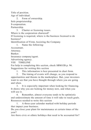 Title of position.
Age of individual.
2. Form of ownership.
Sole proprietorship.
S-corporation.
Partnership.
3. Charter or licensing issues.
Where is the corporation chartered?
If licensing is required, where is the business licensed to do
business?
Identification of Firms Assisting the Company
1. Name the following:
Accountant.
Attorney.
Banker.
Insurance company/agent.
Advertising agency.
VIII TIMELINE
For help in completing this section, check SBM:EB p. 96.
Suggestions for writing this section
1. This information is best presented in chart form.
2. The timing of events will change, as you respond to
opportunities and threats in the marketplace. But, your investors
want to see that you have thought through where you are going
and when.
3. It is especially important when looking for financing.
It shows why you are looking for money now, and when you
will use it.
4. Remember, almost everyone tends to be optimistic
and underestimate the amount of time it will take to reach goals.
Resources needed to write this section
1. A three-year calendar marked with holiday periods
that impact your business.
Do you close your plant for maintenance at certain times of the
year?
Are there civic or ethnic holidays that need to be accounted for?
 