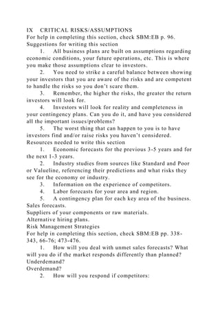 IX CRITICAL RISKS/ASSUMPTIONS
For help in completing this section, check SBM:EB p. 96.
Suggestions for writing this section
1. All business plans are built on assumptions regarding
economic conditions, your future operations, etc. This is where
you make those assumptions clear to investors.
2. You need to strike a careful balance between showing
your investors that you are aware of the risks and are competent
to handle the risks so you don’t scare them.
3. Remember, the higher the risks, the greater the return
investors will look for.
4. Investors will look for reality and completeness in
your contingency plans. Can you do it, and have you considered
all the important issues/problems?
5. The worst thing that can happen to you is to have
investors find and/or raise risks you haven’t considered.
Resources needed to write this section
1. Economic forecasts for the previous 3-5 years and for
the next 1-3 years.
2. Industry studies from sources like Standard and Poor
or Valueline, referencing their predictions and what risks they
see for the economy or industry.
3. Information on the experience of competitors.
4. Labor forecasts for your area and region.
5. A contingency plan for each key area of the business.
Sales forecasts.
Suppliers of your components or raw materials.
Alternative hiring plans.
Risk Management Strategies
For help in completing this section, check SBM:EB pp. 338-
343, 66-76; 473-476.
1. How will you deal with unmet sales forecasts? What
will you do if the market responds differently than planned?
Underdemand?
Overdemand?
2. How will you respond if competitors:
 