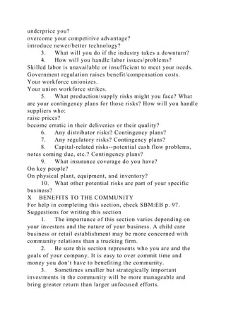 underprice you?
overcome your competitive advantage?
introduce newer/better technology?
3. What will you do if the industry takes a downturn?
4. How will you handle labor issues/problems?
Skilled labor is unavailable or insufficient to meet your needs.
Government regulation raises benefit/compensation costs.
Your workforce unionizes.
Your union workforce strikes.
5. What production/supply risks might you face? What
are your contingency plans for those risks? How will you handle
suppliers who:
raise prices?
become erratic in their deliveries or their quality?
6. Any distributor risks? Contingency plans?
7. Any regulatory risks? Contingency plans?
8. Capital-related risks--potential cash flow problems,
notes coming due, etc.? Contingency plans?
9. What insurance coverage do you have?
On key people?
On physical plant, equipment, and inventory?
10. What other potential risks are part of your specific
business?
X BENEFITS TO THE COMMUNITY
For help in completing this section, check SBM:EB p. 97.
Suggestions for writing this section
1. The importance of this section varies depending on
your investors and the nature of your business. A child care
business or retail establishment may be more concerned with
community relations than a trucking firm.
2. Be sure this section represents who you are and the
goals of your company. It is easy to over commit time and
money you don’t have to benefiting the community.
3. Sometimes smaller but strategically important
investments in the community will be more manageable and
bring greater return than larger unfocused efforts.
 