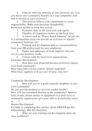 4. Find out what the interests of your investors are. Can
you direct your community benefits in a way compatible with
and of interest to your investors?
5. This section reflects your commitment to social
responsibility. Make your decisions thoughtfully.
Resources needed to write this section
1. Economic data on the local area and region.
2. Chamber of Commerce studies on the local area.
3. A source such as “Places Rated Almanac” (if you are
in a metropolitan area) can provide an overview of schools,
community facilities, etc.
4. Training and development plan or recommendation
from your HR professional for your employees.
5. Names and addresses of local suppliers who can
service your business needs.
6. Contact with the local civic organizations.
Economic Development
1. How does your proposed business positively impact
your local community?
How many jobs will be created: skilled, unskilled?
What local suppliers will you use? If none, why not?
Community Development
1. How will you be a good corporate neighbor in your
local community?
Do you provide products or services needed locally?
How will you contribute directly to the community? Sponsor
local events, donate money or equipment to a local civic or
community organization, give your time to & particular cause,
or . . . ?
Human Development
For help in completing this section, check SBM:EB pp.495-
498(training), 499-503 (benefits).
1. What are your training and development plans for
your workforce?
 