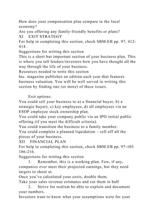 How does your compensation plan compare in the local
economy?
Are you offering any family-friendly benefits or plans?
XI EXIT STRATEGY
For help in completing this section, check SBM:EB pp. 97, 412-
414 .
Suggestions for writing this section
This is a short but important section of your business plan. This
is where you tell lenders/investors how you have thought all the
way through the life of your business.
Resources needed to write this section
Inc. magazine publishes an edition each year that features
business valuation. You will be well served in writing this
section by finding one (or more) of these issues.
Exit options:
You could sell your business to a) a financial buyer, b) a
strategic buyer), c) key employees, d) all employees via an
ESOP employee stock ownership plan.
You could take your company public via an IPO initial public
offering (if you meet the difficult criteria).
You could transition the business to a family member.
You could complete a planned liquidation – sell off all the
pieces of your business.
XII FINANCIAL PLAN
For help in completing this section, check SBM:EB pp. 97-103
186-216.
Suggestions for writing this section
1. Remember, this is a working plan. Few, if any,
companies ever meet their projected earnings, but they need
targets to shoot at.
Once you’ve calculated your costs, double them.
Take your sales revenue estimates and cut them in half
2. Strive for realism be able to explain and document
your numbers.
Investors want to know what your assumptions were for your
 