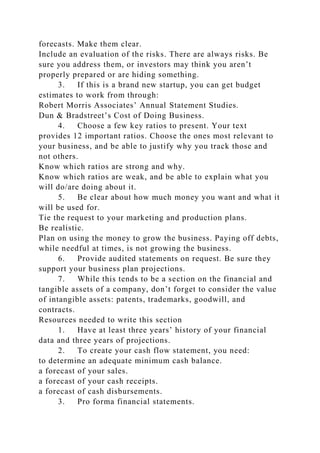 forecasts. Make them clear.
Include an evaluation of the risks. There are always risks. Be
sure you address them, or investors may think you aren’t
properly prepared or are hiding something.
3. If this is a brand new startup, you can get budget
estimates to work from through:
Robert Morris Associates’ Annual Statement Studies.
Dun & Bradstreet’s Cost of Doing Business.
4. Choose a few key ratios to present. Your text
provides 12 important ratios. Choose the ones most relevant to
your business, and be able to justify why you track those and
not others.
Know which ratios are strong and why.
Know which ratios are weak, and be able to explain what you
will do/are doing about it.
5. Be clear about how much money you want and what it
will be used for.
Tie the request to your marketing and production plans.
Be realistic.
Plan on using the money to grow the business. Paying off debts,
while needful at times, is not growing the business.
6. Provide audited statements on request. Be sure they
support your business plan projections.
7. While this tends to be a section on the financial and
tangible assets of a company, don’t forget to consider the value
of intangible assets: patents, trademarks, goodwill, and
contracts.
Resources needed to write this section
1. Have at least three years’ history of your financial
data and three years of projections.
2. To create your cash flow statement, you need:
to determine an adequate minimum cash balance.
a forecast of your sales.
a forecast of your cash receipts.
a forecast of cash disbursements.
3. Pro forma financial statements.
 