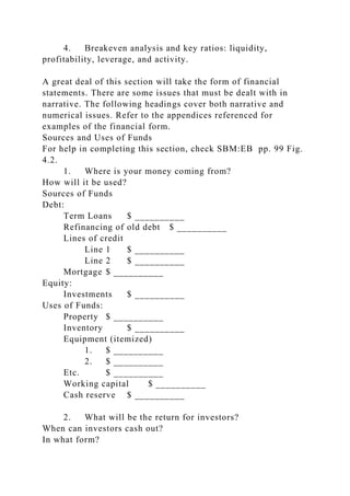 4. Breakeven analysis and key ratios: liquidity,
profitability, leverage, and activity.
A great deal of this section will take the form of financial
statements. There are some issues that must be dealt with in
narrative. The following headings cover both narrative and
numerical issues. Refer to the appendices referenced for
examples of the financial form.
Sources and Uses of Funds
For help in completing this section, check SBM:EB pp. 99 Fig.
4.2.
1. Where is your money coming from?
How will it be used?
Sources of Funds
Debt:
Term Loans $ __________
Refinancing of old debt $ __________
Lines of credit
Line 1 $ __________
Line 2 $ __________
Mortgage $ __________
Equity:
Investments $ __________
Uses of Funds:
Property $ __________
Inventory $ __________
Equipment (itemized)
1. $ __________
2. $ __________
Etc. $ __________
Working capital $ __________
Cash reserve $ __________
2. What will be the return for investors?
When can investors cash out?
In what form?
 