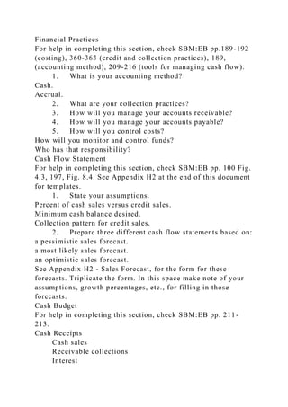 Financial Practices
For help in completing this section, check SBM:EB pp.189-192
(costing), 360-363 (credit and collection practices), 189,
(accounting method), 209-216 (tools for managing cash flow).
1. What is your accounting method?
Cash.
Accrual.
2. What are your collection practices?
3. How will you manage your accounts receivable?
4. How will you manage your accounts payable?
5. How will you control costs?
How will you monitor and control funds?
Who has that responsibility?
Cash Flow Statement
For help in completing this section, check SBM:EB pp. 100 Fig.
4.3, 197, Fig. 8.4. See Appendix H2 at the end of this document
for templates.
1. State your assumptions.
Percent of cash sales versus credit sales.
Minimum cash balance desired.
Collection pattern for credit sales.
2. Prepare three different cash flow statements based on:
a pessimistic sales forecast.
a most likely sales forecast.
an optimistic sales forecast.
See Appendix H2 - Sales Forecast, for the form for these
forecasts. Triplicate the form. In this space make note of your
assumptions, growth percentages, etc., for filling in those
forecasts.
Cash Budget
For help in completing this section, check SBM:EB pp. 211-
213.
Cash Receipts
Cash sales
Receivable collections
Interest
 