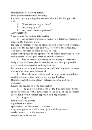 Implications of activity ratios.
Intangibles--Intellectual Property
For help in completing this section, check SBM:EB pp. 151-
152.
1. What patents do you hold?
2. Any copyrights?
3. Any trademarks registered?
APPENDICES
Suggestions for writing this section
1. An appendix provides supporting detail for statements
made in the business plan.
Be sure to reference your appendices in the body of the business
plan. Tell the reader when and why to refer to the appendix.
Tab each appendix to make it easy to find.
Number the pages in the appendices. It makes reference to items
much easier in your presentation and discussions.
2. Use as many appendices as necessary to make the
body of the business plan as concise as possible, yet provide
excellent documentation and explanation.
Investors want a short document to read, but they want to know
that you’ve done your homework.
3. Once the plan is done and the appendices completed,
read it one more time before copying and binding.
Double check the appendices’ references, tabs, and page
numbers.
Resources needed to write this section
1. The complete draft copy of the business plan. Cross
check to make sure that references in the body of the document
correspond to the correct appendix and page number.
2. Copies of
resumes of key people.
organizational chart.
spreadsheets of financial statements.
diagrams, pictures, and/or description of the product.
market research on the customer.
competitor information.
 