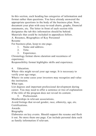 In this section, each heading has categories of information and
format rather than questions. You have already answered the
appropriate questions in the body of the business plan. Now,
document your plan with easy-to-read charts, graphs, financial
statements, etc. The letter in front of each section title
designates the tab this information should be behind.
Materials that could be included in appendices follow.
A. Resumes, Biographies of Key Personnel
Resume
For business plan, keep to one page.
1. Name and address.
2. Title.
3. Experience.
Chronology format shows duration and recentness of
experience.
Responsibility format highlights skills and experience.
4. Education.
When--this might reveal your age range. It is necessary to
verify your age range.
Where--in some cases your investors may recognize and value
the institution.
What type.
List degrees and important professional development during
career. You may need to offer a sentence or two of explanation
if the title of the program does not reveal its content.
5. Professional.
Memberships in relevant associations.
Avoid listings that reveal gender, race, ethnicity, age, etc.
Certifications.
Awards.
Biography
Elaborates on key events. Should support the resume and flesh
it out. No more them one page. Can include personal data such
as family information if relevant.
 