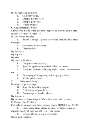 B. Advertising Samples
1. Company logo.
2. Sample brochure(s).
3. Sample print ads.
4. Media budget.
C. Organizational Chart
Shows who holds what position, reports to whom, and where
specific responsibilities lie.
D. Customer Profiles
1. Benefits sought--product/service features that meet
benefits.
2. Consumer or business.
3. Distribution.
By industry.
By region.
By size.
By use/application.
4. Use patterns--industry.
5. Specific applications--individual customer.
6. Purchase patterns--Buying style: leader, late-adopter,
etc.
7. Demographics/psychographics/geographics.
8. Media preferences.
9. Price sensitivity
Ideal price, price range.
10. Specific benefits sought.
11. Probability of purchase.
12. Percentage of market share.
By industry.
By customer--percentage of their business that is yours.
E. Competitor Profiles
For help in completing this section, check SBM:EB pp. 69-71.
1. List competitors either in order of importance or
alphabetically if they are all relatively equal.
2. Include the following elements:
Name and location.
 
