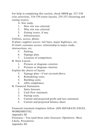 For help in completing this section, check SBEB pp. 327-330
(site selection), 334-339 (store layout), 255-257 (licensing and
zoning issues).
A. Site study.
1. How site was selected.
2. Why site was selected.
3. Zoning issues, if any.
4. Infrastructure.
Utilities, access, phone.
If plant--supplier access: rail lines, major highways, etc.
If retail--customer access: relationship to major roads,
intersections, etc.
5. Parking.
6. Signage plan.
7. Location of competitors.
B. Store Layout.
1. Pictures or diagram--exterior.
2. Pictures or diagram--interior.
Explain the choice of layout.
3. Signage plan—if not covered above.
4. Remodeling costs.
5. Building costs.
6. ADA compliance.
H. Financial Statements
1. Sales forecast.
2. Cash flow statement.
3. Startup costs.
4. Current and projected profit and loss statement.
5. Current and projected balance sheet.
Financial statement templates follow: [ON SEPARATE EXCEL
WORKSHEETS]
Appendix HI
Forecasts-- You need three sales forecasts: Optimistic, Most
Likely, Pessimistic
Appendix H2
 