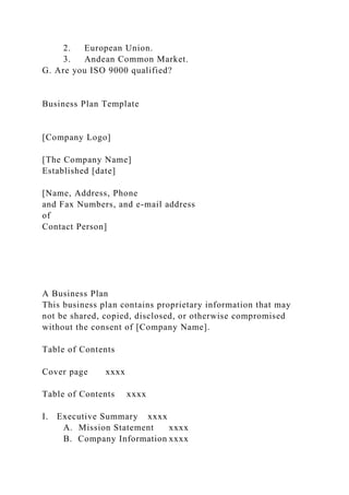 2. European Union.
3. Andean Common Market.
G. Are you ISO 9000 qualified?
Business Plan Template
[Company Logo]
[The Company Name]
Established [date]
[Name, Address, Phone
and Fax Numbers, and e-mail address
of
Contact Person]
A Business Plan
This business plan contains proprietary information that may
not be shared, copied, disclosed, or otherwise compromised
without the consent of [Company Name].
Table of Contents
Cover page xxxx
Table of Contents xxxx
I. Executive Summary xxxx
A. Mission Statement xxxx
B. Company Information xxxx
 