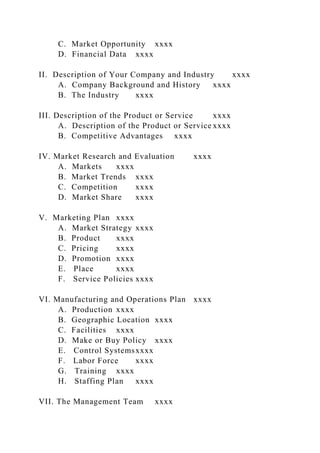 C. Market Opportunity xxxx
D. Financial Data xxxx
II. Description of Your Company and Industry xxxx
A. Company Background and History xxxx
B. The Industry xxxx
III. Description of the Product or Service xxxx
A. Description of the Product or Service xxxx
B. Competitive Advantages xxxx
IV. Market Research and Evaluation xxxx
A. Markets xxxx
B. Market Trends xxxx
C. Competition xxxx
D. Market Share xxxx
V. Marketing Plan xxxx
A. Market Strategy xxxx
B. Product xxxx
C. Pricing xxxx
D. Promotion xxxx
E. Place xxxx
F. Service Policies xxxx
VI. Manufacturing and Operations Plan xxxx
A. Production xxxx
B. Geographic Location xxxx
C. Facilities xxxx
D. Make or Buy Policy xxxx
E. Control Systemsxxxx
F. Labor Force xxxx
G. Training xxxx
H. Staffing Plan xxxx
VII. The Management Team xxxx
 