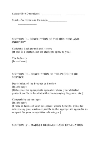 Convertible Debentures _____________ _____________
Stock--Preferred and Common _____________
_____________
SECTION II – DESCRIPTION OF THE BUSINESS AND
INDUSTRY
Company Background and History
[If this is a startup, not all elements apply to you.]
The Industry
[Insert here]
SECTION III – DESCRIPTION OF THE PRODUCT OR
SERVICE
Description of the Product or Service
[Insert here]
[Reference the appropriate appendix where your detailed
product profile is located with accompanying diagrams, etc.]
Competitive Advantages
[Insert here]
[Frame in terms of your customers’ desire benefits. Consider
referencing your customer profile in the appropriate appendix as
support for your competitive advantages.]
SECTION IV – MARKET RESEARCH AND EVALUATION
 